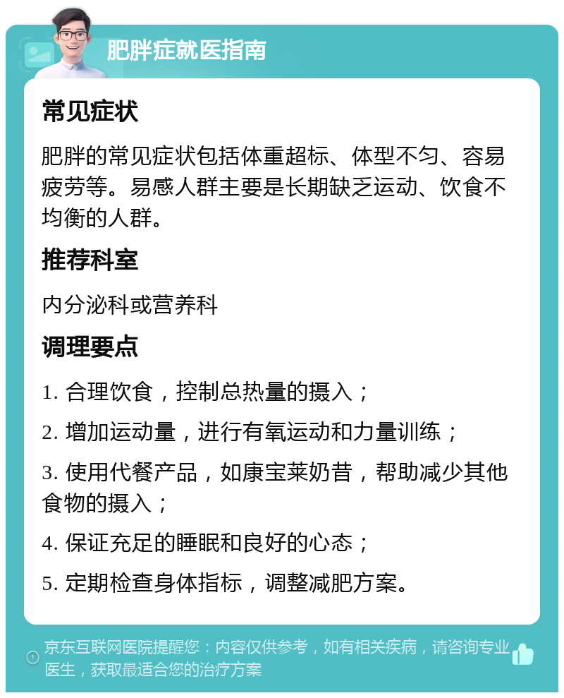 肥胖症就医指南 常见症状 肥胖的常见症状包括体重超标、体型不匀、容易疲劳等。易感人群主要是长期缺乏运动、饮食不均衡的人群。 推荐科室 内分泌科或营养科 调理要点 1. 合理饮食，控制总热量的摄入； 2. 增加运动量，进行有氧运动和力量训练； 3. 使用代餐产品，如康宝莱奶昔，帮助减少其他食物的摄入； 4. 保证充足的睡眠和良好的心态； 5. 定期检查身体指标，调整减肥方案。