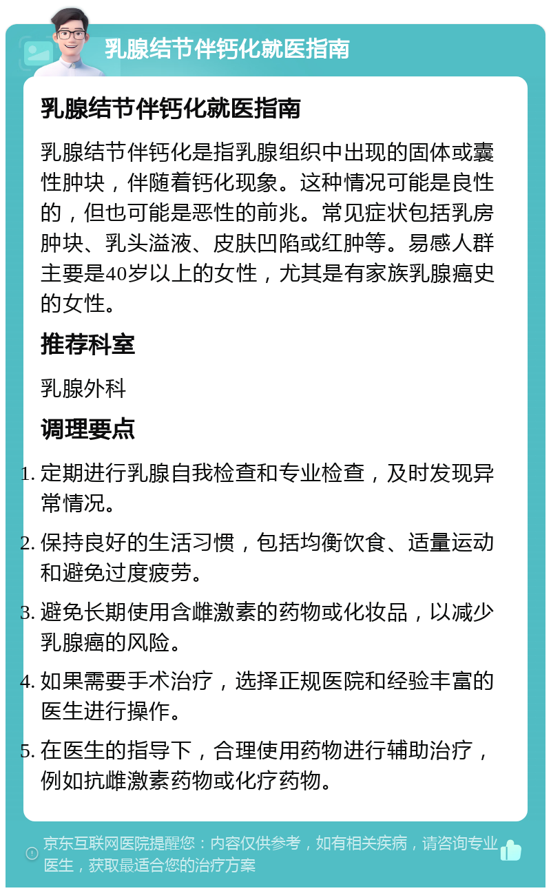 乳腺结节伴钙化就医指南 乳腺结节伴钙化就医指南 乳腺结节伴钙化是指乳腺组织中出现的固体或囊性肿块，伴随着钙化现象。这种情况可能是良性的，但也可能是恶性的前兆。常见症状包括乳房肿块、乳头溢液、皮肤凹陷或红肿等。易感人群主要是40岁以上的女性，尤其是有家族乳腺癌史的女性。 推荐科室 乳腺外科 调理要点 定期进行乳腺自我检查和专业检查，及时发现异常情况。 保持良好的生活习惯，包括均衡饮食、适量运动和避免过度疲劳。 避免长期使用含雌激素的药物或化妆品，以减少乳腺癌的风险。 如果需要手术治疗，选择正规医院和经验丰富的医生进行操作。 在医生的指导下，合理使用药物进行辅助治疗，例如抗雌激素药物或化疗药物。