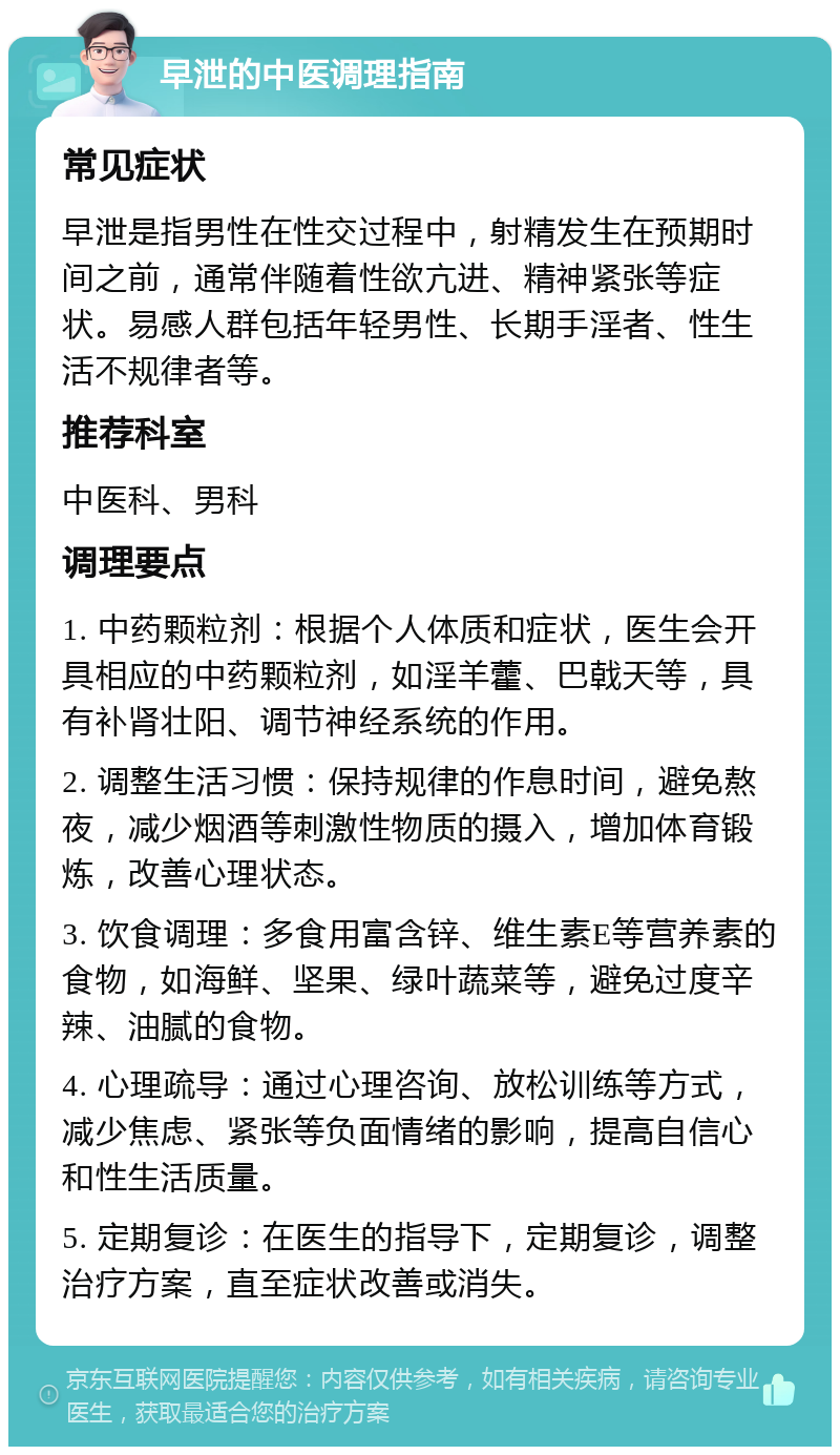 早泄的中医调理指南 常见症状 早泄是指男性在性交过程中，射精发生在预期时间之前，通常伴随着性欲亢进、精神紧张等症状。易感人群包括年轻男性、长期手淫者、性生活不规律者等。 推荐科室 中医科、男科 调理要点 1. 中药颗粒剂：根据个人体质和症状，医生会开具相应的中药颗粒剂，如淫羊藿、巴戟天等，具有补肾壮阳、调节神经系统的作用。 2. 调整生活习惯：保持规律的作息时间，避免熬夜，减少烟酒等刺激性物质的摄入，增加体育锻炼，改善心理状态。 3. 饮食调理：多食用富含锌、维生素E等营养素的食物，如海鲜、坚果、绿叶蔬菜等，避免过度辛辣、油腻的食物。 4. 心理疏导：通过心理咨询、放松训练等方式，减少焦虑、紧张等负面情绪的影响，提高自信心和性生活质量。 5. 定期复诊：在医生的指导下，定期复诊，调整治疗方案，直至症状改善或消失。