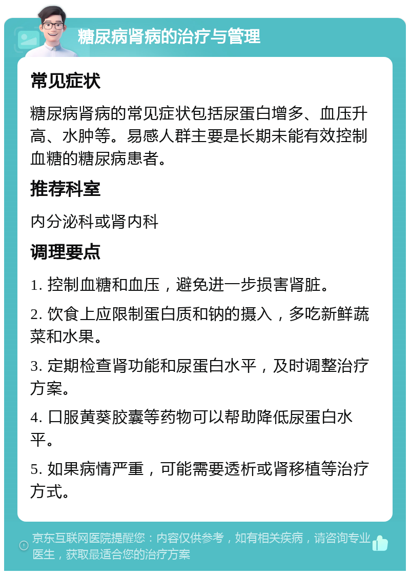 糖尿病肾病的治疗与管理 常见症状 糖尿病肾病的常见症状包括尿蛋白增多、血压升高、水肿等。易感人群主要是长期未能有效控制血糖的糖尿病患者。 推荐科室 内分泌科或肾内科 调理要点 1. 控制血糖和血压，避免进一步损害肾脏。 2. 饮食上应限制蛋白质和钠的摄入，多吃新鲜蔬菜和水果。 3. 定期检查肾功能和尿蛋白水平，及时调整治疗方案。 4. 口服黄葵胶囊等药物可以帮助降低尿蛋白水平。 5. 如果病情严重，可能需要透析或肾移植等治疗方式。