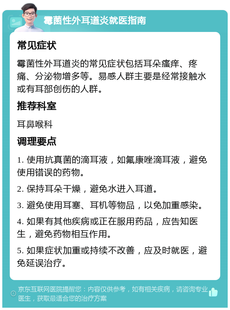 霉菌性外耳道炎就医指南 常见症状 霉菌性外耳道炎的常见症状包括耳朵瘙痒、疼痛、分泌物增多等。易感人群主要是经常接触水或有耳部创伤的人群。 推荐科室 耳鼻喉科 调理要点 1. 使用抗真菌的滴耳液，如氟康唑滴耳液，避免使用错误的药物。 2. 保持耳朵干燥，避免水进入耳道。 3. 避免使用耳塞、耳机等物品，以免加重感染。 4. 如果有其他疾病或正在服用药品，应告知医生，避免药物相互作用。 5. 如果症状加重或持续不改善，应及时就医，避免延误治疗。