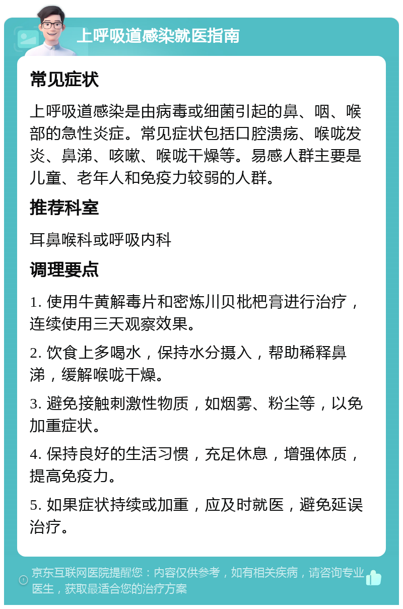 上呼吸道感染就医指南 常见症状 上呼吸道感染是由病毒或细菌引起的鼻、咽、喉部的急性炎症。常见症状包括口腔溃疡、喉咙发炎、鼻涕、咳嗽、喉咙干燥等。易感人群主要是儿童、老年人和免疫力较弱的人群。 推荐科室 耳鼻喉科或呼吸内科 调理要点 1. 使用牛黄解毒片和密炼川贝枇杷膏进行治疗，连续使用三天观察效果。 2. 饮食上多喝水，保持水分摄入，帮助稀释鼻涕，缓解喉咙干燥。 3. 避免接触刺激性物质，如烟雾、粉尘等，以免加重症状。 4. 保持良好的生活习惯，充足休息，增强体质，提高免疫力。 5. 如果症状持续或加重，应及时就医，避免延误治疗。