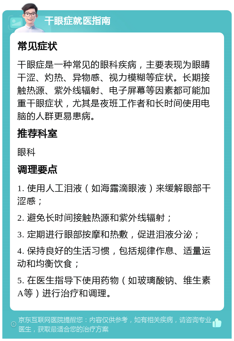 干眼症就医指南 常见症状 干眼症是一种常见的眼科疾病，主要表现为眼睛干涩、灼热、异物感、视力模糊等症状。长期接触热源、紫外线辐射、电子屏幕等因素都可能加重干眼症状，尤其是夜班工作者和长时间使用电脑的人群更易患病。 推荐科室 眼科 调理要点 1. 使用人工泪液（如海露滴眼液）来缓解眼部干涩感； 2. 避免长时间接触热源和紫外线辐射； 3. 定期进行眼部按摩和热敷，促进泪液分泌； 4. 保持良好的生活习惯，包括规律作息、适量运动和均衡饮食； 5. 在医生指导下使用药物（如玻璃酸钠、维生素A等）进行治疗和调理。