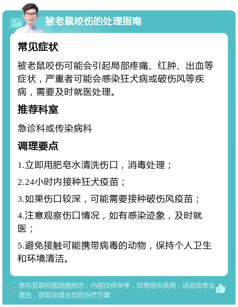 被老鼠咬伤的处理指南 常见症状 被老鼠咬伤可能会引起局部疼痛、红肿、出血等症状，严重者可能会感染狂犬病或破伤风等疾病，需要及时就医处理。 推荐科室 急诊科或传染病科 调理要点 1.立即用肥皂水清洗伤口，消毒处理； 2.24小时内接种狂犬疫苗； 3.如果伤口较深，可能需要接种破伤风疫苗； 4.注意观察伤口情况，如有感染迹象，及时就医； 5.避免接触可能携带病毒的动物，保持个人卫生和环境清洁。