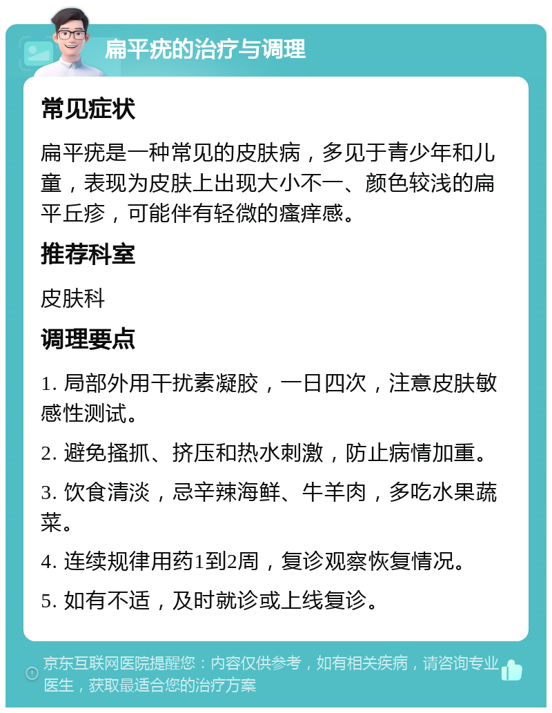 扁平疣的治疗与调理 常见症状 扁平疣是一种常见的皮肤病，多见于青少年和儿童，表现为皮肤上出现大小不一、颜色较浅的扁平丘疹，可能伴有轻微的瘙痒感。 推荐科室 皮肤科 调理要点 1. 局部外用干扰素凝胶，一日四次，注意皮肤敏感性测试。 2. 避免搔抓、挤压和热水刺激，防止病情加重。 3. 饮食清淡，忌辛辣海鲜、牛羊肉，多吃水果蔬菜。 4. 连续规律用药1到2周，复诊观察恢复情况。 5. 如有不适，及时就诊或上线复诊。