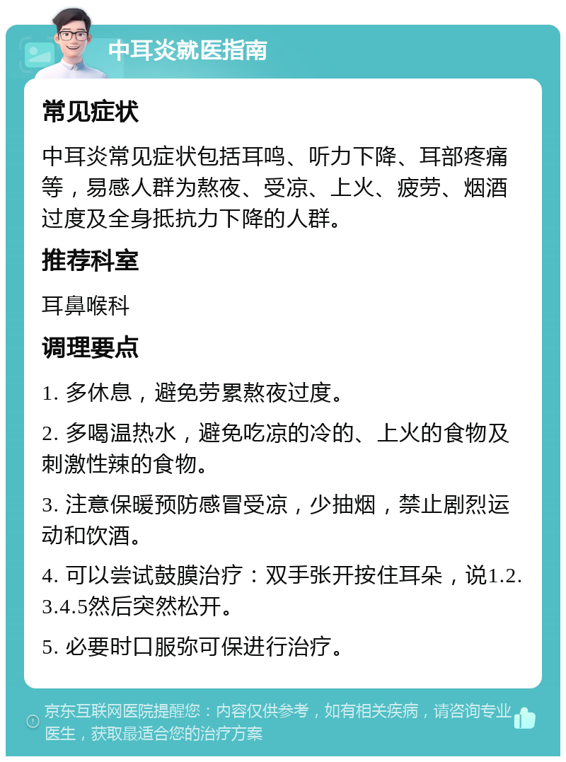 中耳炎就医指南 常见症状 中耳炎常见症状包括耳鸣、听力下降、耳部疼痛等，易感人群为熬夜、受凉、上火、疲劳、烟酒过度及全身抵抗力下降的人群。 推荐科室 耳鼻喉科 调理要点 1. 多休息，避免劳累熬夜过度。 2. 多喝温热水，避免吃凉的冷的、上火的食物及刺激性辣的食物。 3. 注意保暖预防感冒受凉，少抽烟，禁止剧烈运动和饮酒。 4. 可以尝试鼓膜治疗：双手张开按住耳朵，说1.2.3.4.5然后突然松开。 5. 必要时口服弥可保进行治疗。