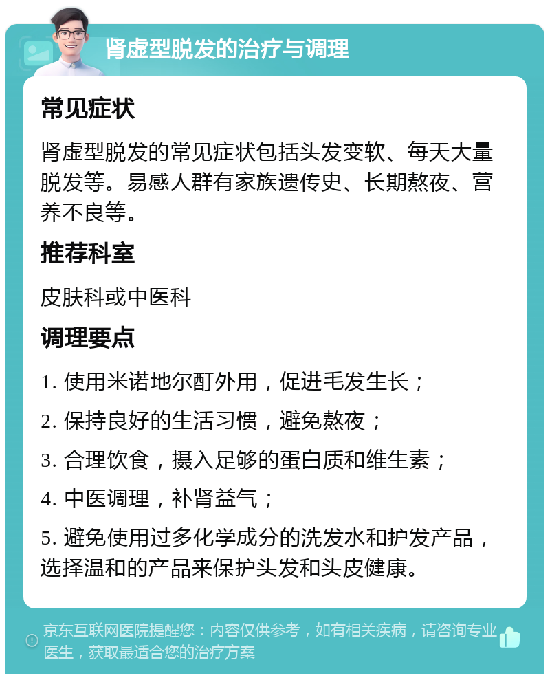 肾虚型脱发的治疗与调理 常见症状 肾虚型脱发的常见症状包括头发变软、每天大量脱发等。易感人群有家族遗传史、长期熬夜、营养不良等。 推荐科室 皮肤科或中医科 调理要点 1. 使用米诺地尔酊外用，促进毛发生长； 2. 保持良好的生活习惯，避免熬夜； 3. 合理饮食，摄入足够的蛋白质和维生素； 4. 中医调理，补肾益气； 5. 避免使用过多化学成分的洗发水和护发产品，选择温和的产品来保护头发和头皮健康。