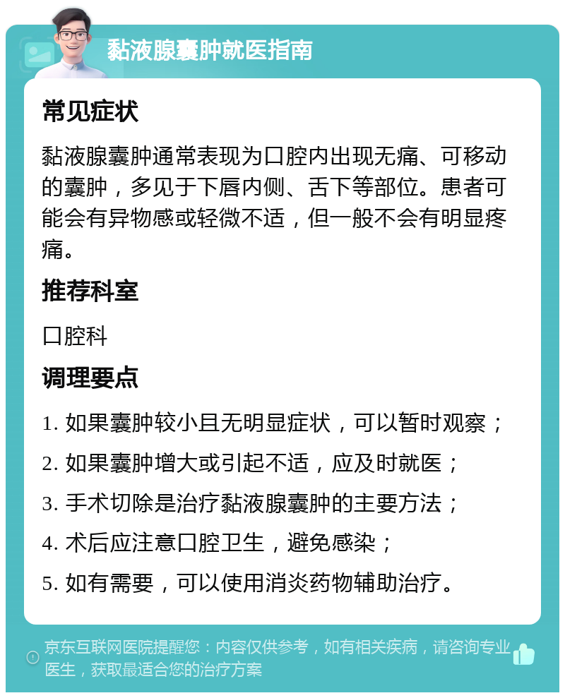 黏液腺囊肿就医指南 常见症状 黏液腺囊肿通常表现为口腔内出现无痛、可移动的囊肿，多见于下唇内侧、舌下等部位。患者可能会有异物感或轻微不适，但一般不会有明显疼痛。 推荐科室 口腔科 调理要点 1. 如果囊肿较小且无明显症状，可以暂时观察； 2. 如果囊肿增大或引起不适，应及时就医； 3. 手术切除是治疗黏液腺囊肿的主要方法； 4. 术后应注意口腔卫生，避免感染； 5. 如有需要，可以使用消炎药物辅助治疗。