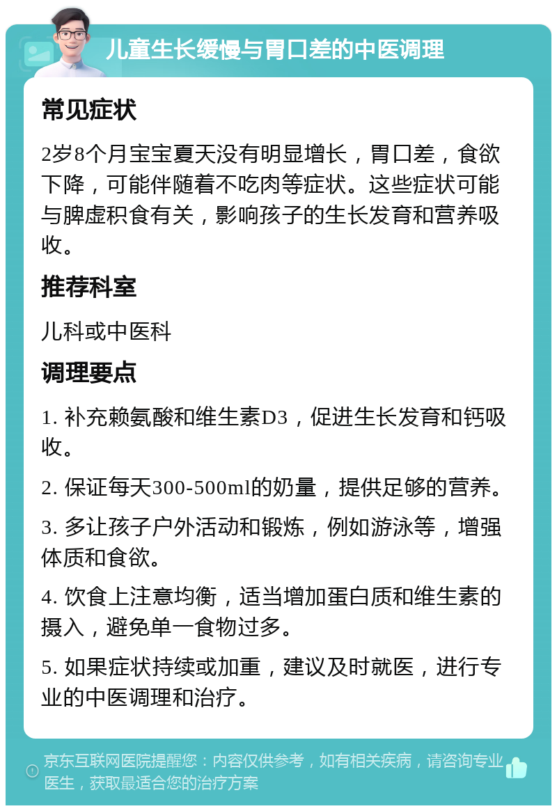 儿童生长缓慢与胃口差的中医调理 常见症状 2岁8个月宝宝夏天没有明显增长，胃口差，食欲下降，可能伴随着不吃肉等症状。这些症状可能与脾虚积食有关，影响孩子的生长发育和营养吸收。 推荐科室 儿科或中医科 调理要点 1. 补充赖氨酸和维生素D3，促进生长发育和钙吸收。 2. 保证每天300-500ml的奶量，提供足够的营养。 3. 多让孩子户外活动和锻炼，例如游泳等，增强体质和食欲。 4. 饮食上注意均衡，适当增加蛋白质和维生素的摄入，避免单一食物过多。 5. 如果症状持续或加重，建议及时就医，进行专业的中医调理和治疗。