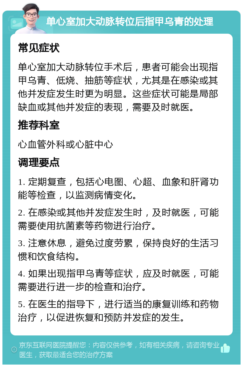 单心室加大动脉转位后指甲乌青的处理 常见症状 单心室加大动脉转位手术后，患者可能会出现指甲乌青、低烧、抽筋等症状，尤其是在感染或其他并发症发生时更为明显。这些症状可能是局部缺血或其他并发症的表现，需要及时就医。 推荐科室 心血管外科或心脏中心 调理要点 1. 定期复查，包括心电图、心超、血象和肝肾功能等检查，以监测病情变化。 2. 在感染或其他并发症发生时，及时就医，可能需要使用抗菌素等药物进行治疗。 3. 注意休息，避免过度劳累，保持良好的生活习惯和饮食结构。 4. 如果出现指甲乌青等症状，应及时就医，可能需要进行进一步的检查和治疗。 5. 在医生的指导下，进行适当的康复训练和药物治疗，以促进恢复和预防并发症的发生。