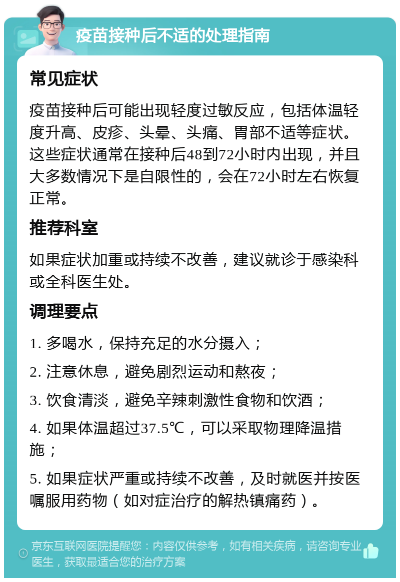 疫苗接种后不适的处理指南 常见症状 疫苗接种后可能出现轻度过敏反应，包括体温轻度升高、皮疹、头晕、头痛、胃部不适等症状。这些症状通常在接种后48到72小时内出现，并且大多数情况下是自限性的，会在72小时左右恢复正常。 推荐科室 如果症状加重或持续不改善，建议就诊于感染科或全科医生处。 调理要点 1. 多喝水，保持充足的水分摄入； 2. 注意休息，避免剧烈运动和熬夜； 3. 饮食清淡，避免辛辣刺激性食物和饮酒； 4. 如果体温超过37.5℃，可以采取物理降温措施； 5. 如果症状严重或持续不改善，及时就医并按医嘱服用药物（如对症治疗的解热镇痛药）。