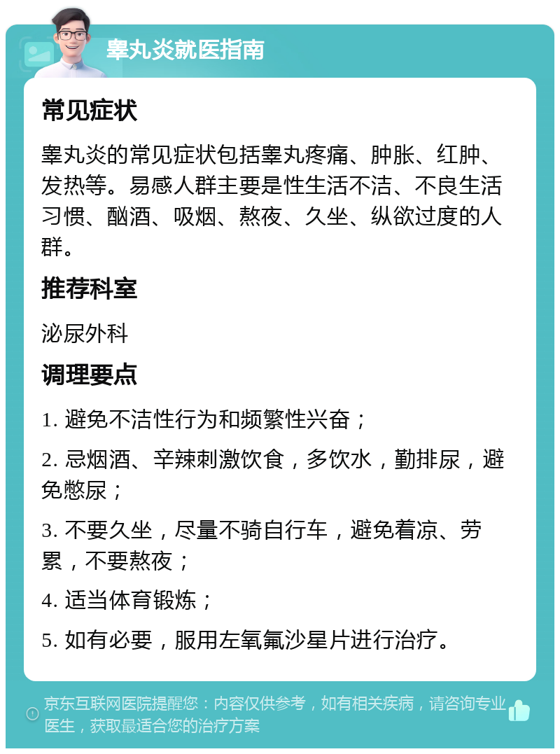 睾丸炎就医指南 常见症状 睾丸炎的常见症状包括睾丸疼痛、肿胀、红肿、发热等。易感人群主要是性生活不洁、不良生活习惯、酗酒、吸烟、熬夜、久坐、纵欲过度的人群。 推荐科室 泌尿外科 调理要点 1. 避免不洁性行为和频繁性兴奋； 2. 忌烟酒、辛辣刺激饮食，多饮水，勤排尿，避免憋尿； 3. 不要久坐，尽量不骑自行车，避免着凉、劳累，不要熬夜； 4. 适当体育锻炼； 5. 如有必要，服用左氧氟沙星片进行治疗。