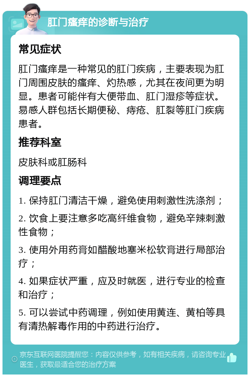 肛门瘙痒的诊断与治疗 常见症状 肛门瘙痒是一种常见的肛门疾病，主要表现为肛门周围皮肤的瘙痒、灼热感，尤其在夜间更为明显。患者可能伴有大便带血、肛门湿疹等症状。易感人群包括长期便秘、痔疮、肛裂等肛门疾病患者。 推荐科室 皮肤科或肛肠科 调理要点 1. 保持肛门清洁干燥，避免使用刺激性洗涤剂； 2. 饮食上要注意多吃高纤维食物，避免辛辣刺激性食物； 3. 使用外用药膏如醋酸地塞米松软膏进行局部治疗； 4. 如果症状严重，应及时就医，进行专业的检查和治疗； 5. 可以尝试中药调理，例如使用黄连、黄柏等具有清热解毒作用的中药进行治疗。