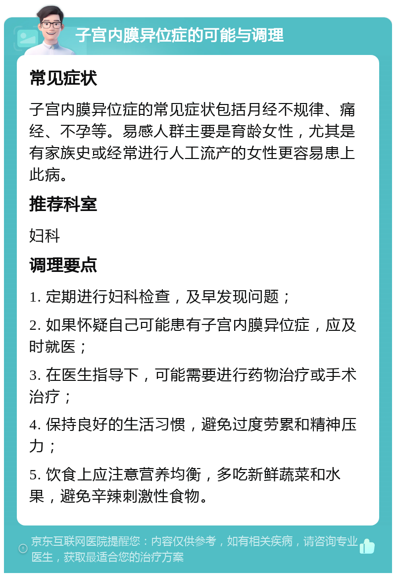 子宫内膜异位症的可能与调理 常见症状 子宫内膜异位症的常见症状包括月经不规律、痛经、不孕等。易感人群主要是育龄女性，尤其是有家族史或经常进行人工流产的女性更容易患上此病。 推荐科室 妇科 调理要点 1. 定期进行妇科检查，及早发现问题； 2. 如果怀疑自己可能患有子宫内膜异位症，应及时就医； 3. 在医生指导下，可能需要进行药物治疗或手术治疗； 4. 保持良好的生活习惯，避免过度劳累和精神压力； 5. 饮食上应注意营养均衡，多吃新鲜蔬菜和水果，避免辛辣刺激性食物。