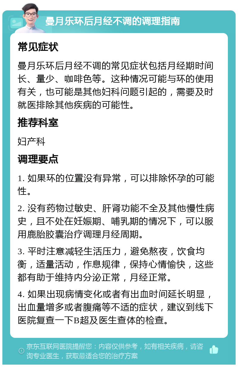 曼月乐环后月经不调的调理指南 常见症状 曼月乐环后月经不调的常见症状包括月经期时间长、量少、咖啡色等。这种情况可能与环的使用有关，也可能是其他妇科问题引起的，需要及时就医排除其他疾病的可能性。 推荐科室 妇产科 调理要点 1. 如果环的位置没有异常，可以排除怀孕的可能性。 2. 没有药物过敏史、肝肾功能不全及其他慢性病史，且不处在妊娠期、哺乳期的情况下，可以服用鹿胎胶囊治疗调理月经周期。 3. 平时注意减轻生活压力，避免熬夜，饮食均衡，适量活动，作息规律，保持心情愉快，这些都有助于维持内分泌正常，月经正常。 4. 如果出现病情变化或者有出血时间延长明显，出血量增多或者腹痛等不适的症状，建议到线下医院复查一下B超及医生查体的检查。