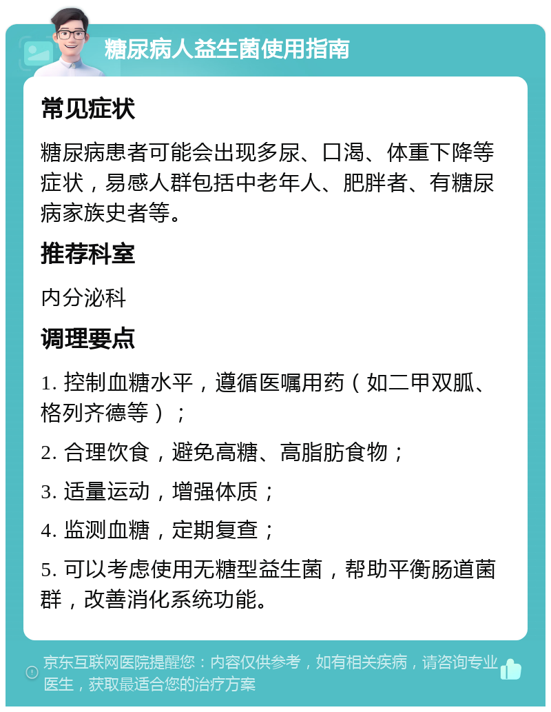 糖尿病人益生菌使用指南 常见症状 糖尿病患者可能会出现多尿、口渴、体重下降等症状，易感人群包括中老年人、肥胖者、有糖尿病家族史者等。 推荐科室 内分泌科 调理要点 1. 控制血糖水平，遵循医嘱用药（如二甲双胍、格列齐德等）； 2. 合理饮食，避免高糖、高脂肪食物； 3. 适量运动，增强体质； 4. 监测血糖，定期复查； 5. 可以考虑使用无糖型益生菌，帮助平衡肠道菌群，改善消化系统功能。