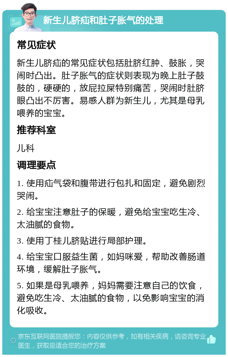 新生儿脐疝和肚子胀气的处理 常见症状 新生儿脐疝的常见症状包括肚脐红肿、鼓胀，哭闹时凸出。肚子胀气的症状则表现为晚上肚子鼓鼓的，硬硬的，放屁拉屎特别痛苦，哭闹时肚脐眼凸出不厉害。易感人群为新生儿，尤其是母乳喂养的宝宝。 推荐科室 儿科 调理要点 1. 使用疝气袋和腹带进行包扎和固定，避免剧烈哭闹。 2. 给宝宝注意肚子的保暖，避免给宝宝吃生冷、太油腻的食物。 3. 使用丁桂儿脐贴进行局部护理。 4. 给宝宝口服益生菌，如妈咪爱，帮助改善肠道环境，缓解肚子胀气。 5. 如果是母乳喂养，妈妈需要注意自己的饮食，避免吃生冷、太油腻的食物，以免影响宝宝的消化吸收。