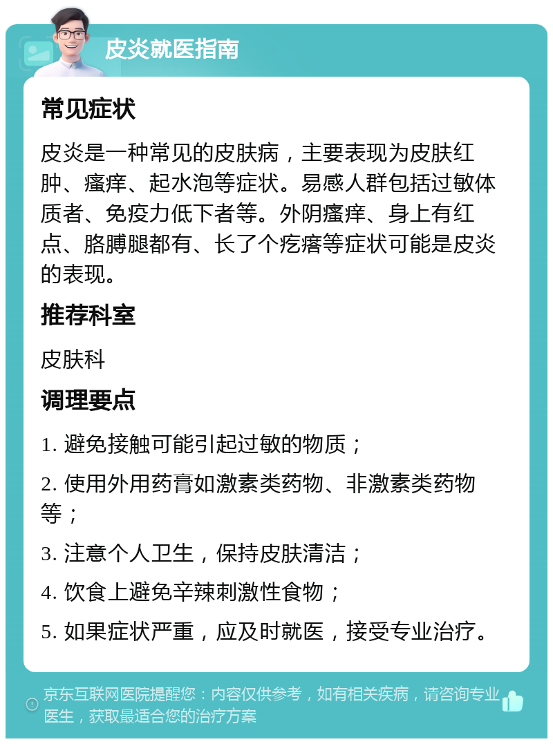 皮炎就医指南 常见症状 皮炎是一种常见的皮肤病，主要表现为皮肤红肿、瘙痒、起水泡等症状。易感人群包括过敏体质者、免疫力低下者等。外阴瘙痒、身上有红点、胳膊腿都有、长了个疙瘩等症状可能是皮炎的表现。 推荐科室 皮肤科 调理要点 1. 避免接触可能引起过敏的物质； 2. 使用外用药膏如激素类药物、非激素类药物等； 3. 注意个人卫生，保持皮肤清洁； 4. 饮食上避免辛辣刺激性食物； 5. 如果症状严重，应及时就医，接受专业治疗。