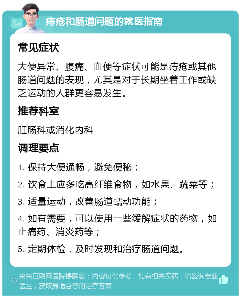 痔疮和肠道问题的就医指南 常见症状 大便异常、腹痛、血便等症状可能是痔疮或其他肠道问题的表现，尤其是对于长期坐着工作或缺乏运动的人群更容易发生。 推荐科室 肛肠科或消化内科 调理要点 1. 保持大便通畅，避免便秘； 2. 饮食上应多吃高纤维食物，如水果、蔬菜等； 3. 适量运动，改善肠道蠕动功能； 4. 如有需要，可以使用一些缓解症状的药物，如止痛药、消炎药等； 5. 定期体检，及时发现和治疗肠道问题。