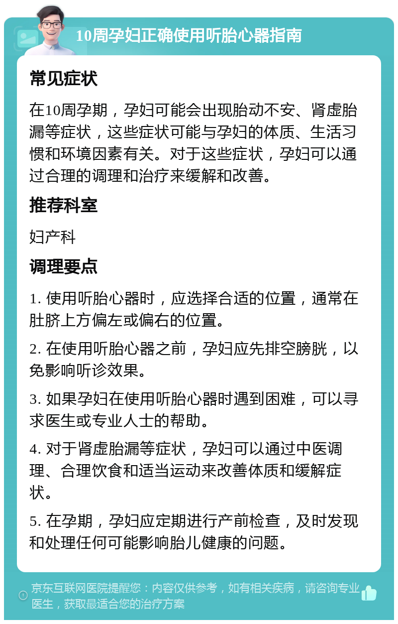 10周孕妇正确使用听胎心器指南 常见症状 在10周孕期，孕妇可能会出现胎动不安、肾虚胎漏等症状，这些症状可能与孕妇的体质、生活习惯和环境因素有关。对于这些症状，孕妇可以通过合理的调理和治疗来缓解和改善。 推荐科室 妇产科 调理要点 1. 使用听胎心器时，应选择合适的位置，通常在肚脐上方偏左或偏右的位置。 2. 在使用听胎心器之前，孕妇应先排空膀胱，以免影响听诊效果。 3. 如果孕妇在使用听胎心器时遇到困难，可以寻求医生或专业人士的帮助。 4. 对于肾虚胎漏等症状，孕妇可以通过中医调理、合理饮食和适当运动来改善体质和缓解症状。 5. 在孕期，孕妇应定期进行产前检查，及时发现和处理任何可能影响胎儿健康的问题。