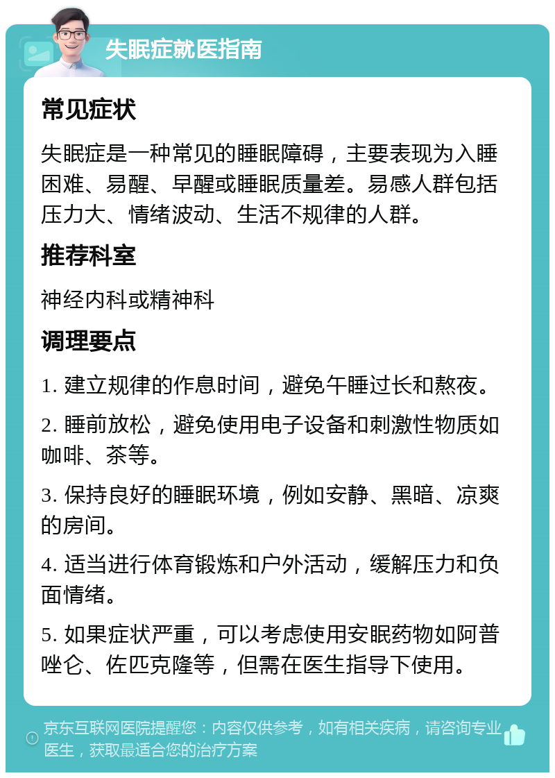 失眠症就医指南 常见症状 失眠症是一种常见的睡眠障碍，主要表现为入睡困难、易醒、早醒或睡眠质量差。易感人群包括压力大、情绪波动、生活不规律的人群。 推荐科室 神经内科或精神科 调理要点 1. 建立规律的作息时间，避免午睡过长和熬夜。 2. 睡前放松，避免使用电子设备和刺激性物质如咖啡、茶等。 3. 保持良好的睡眠环境，例如安静、黑暗、凉爽的房间。 4. 适当进行体育锻炼和户外活动，缓解压力和负面情绪。 5. 如果症状严重，可以考虑使用安眠药物如阿普唑仑、佐匹克隆等，但需在医生指导下使用。