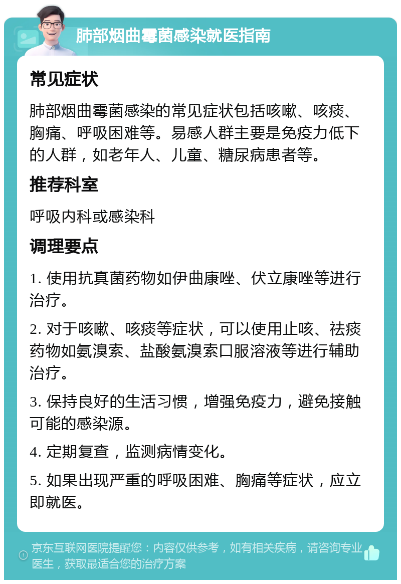 肺部烟曲霉菌感染就医指南 常见症状 肺部烟曲霉菌感染的常见症状包括咳嗽、咳痰、胸痛、呼吸困难等。易感人群主要是免疫力低下的人群，如老年人、儿童、糖尿病患者等。 推荐科室 呼吸内科或感染科 调理要点 1. 使用抗真菌药物如伊曲康唑、伏立康唑等进行治疗。 2. 对于咳嗽、咳痰等症状，可以使用止咳、祛痰药物如氨溴索、盐酸氨溴索口服溶液等进行辅助治疗。 3. 保持良好的生活习惯，增强免疫力，避免接触可能的感染源。 4. 定期复查，监测病情变化。 5. 如果出现严重的呼吸困难、胸痛等症状，应立即就医。