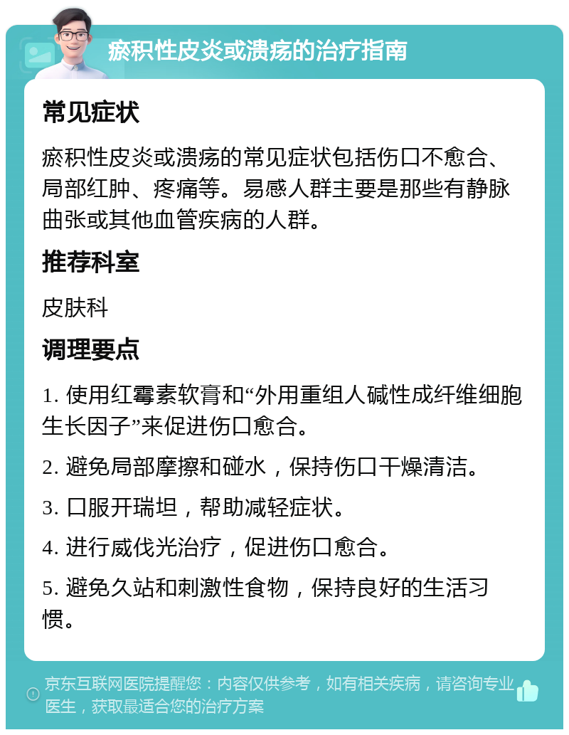 瘀积性皮炎或溃疡的治疗指南 常见症状 瘀积性皮炎或溃疡的常见症状包括伤口不愈合、局部红肿、疼痛等。易感人群主要是那些有静脉曲张或其他血管疾病的人群。 推荐科室 皮肤科 调理要点 1. 使用红霉素软膏和“外用重组人碱性成纤维细胞生长因子”来促进伤口愈合。 2. 避免局部摩擦和碰水，保持伤口干燥清洁。 3. 口服开瑞坦，帮助减轻症状。 4. 进行威伐光治疗，促进伤口愈合。 5. 避免久站和刺激性食物，保持良好的生活习惯。