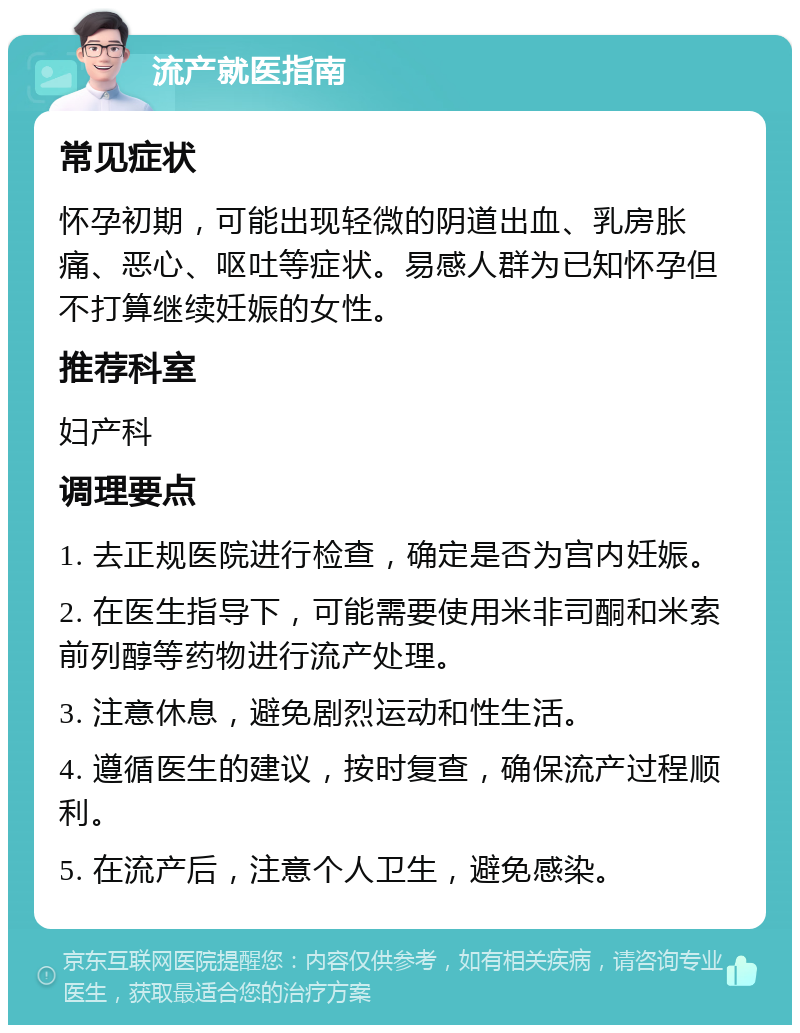 流产就医指南 常见症状 怀孕初期，可能出现轻微的阴道出血、乳房胀痛、恶心、呕吐等症状。易感人群为已知怀孕但不打算继续妊娠的女性。 推荐科室 妇产科 调理要点 1. 去正规医院进行检查，确定是否为宫内妊娠。 2. 在医生指导下，可能需要使用米非司酮和米索前列醇等药物进行流产处理。 3. 注意休息，避免剧烈运动和性生活。 4. 遵循医生的建议，按时复查，确保流产过程顺利。 5. 在流产后，注意个人卫生，避免感染。