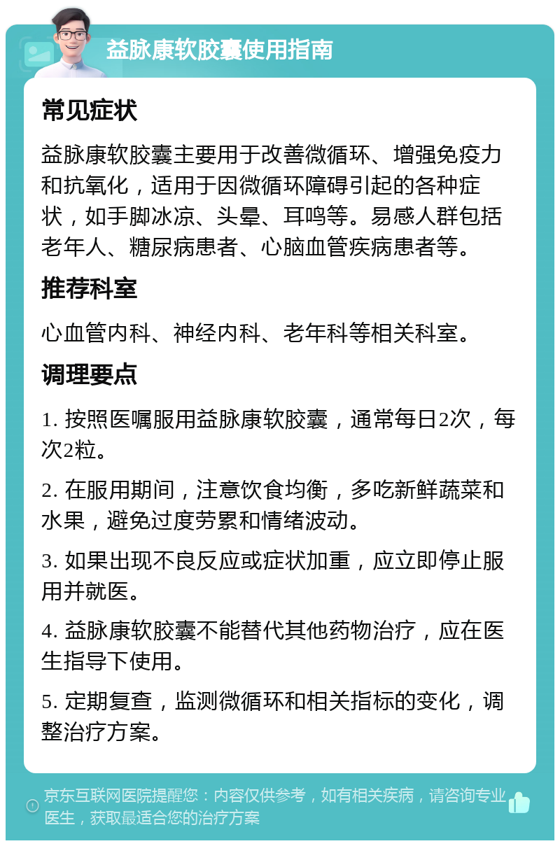 益脉康软胶囊使用指南 常见症状 益脉康软胶囊主要用于改善微循环、增强免疫力和抗氧化，适用于因微循环障碍引起的各种症状，如手脚冰凉、头晕、耳鸣等。易感人群包括老年人、糖尿病患者、心脑血管疾病患者等。 推荐科室 心血管内科、神经内科、老年科等相关科室。 调理要点 1. 按照医嘱服用益脉康软胶囊，通常每日2次，每次2粒。 2. 在服用期间，注意饮食均衡，多吃新鲜蔬菜和水果，避免过度劳累和情绪波动。 3. 如果出现不良反应或症状加重，应立即停止服用并就医。 4. 益脉康软胶囊不能替代其他药物治疗，应在医生指导下使用。 5. 定期复查，监测微循环和相关指标的变化，调整治疗方案。