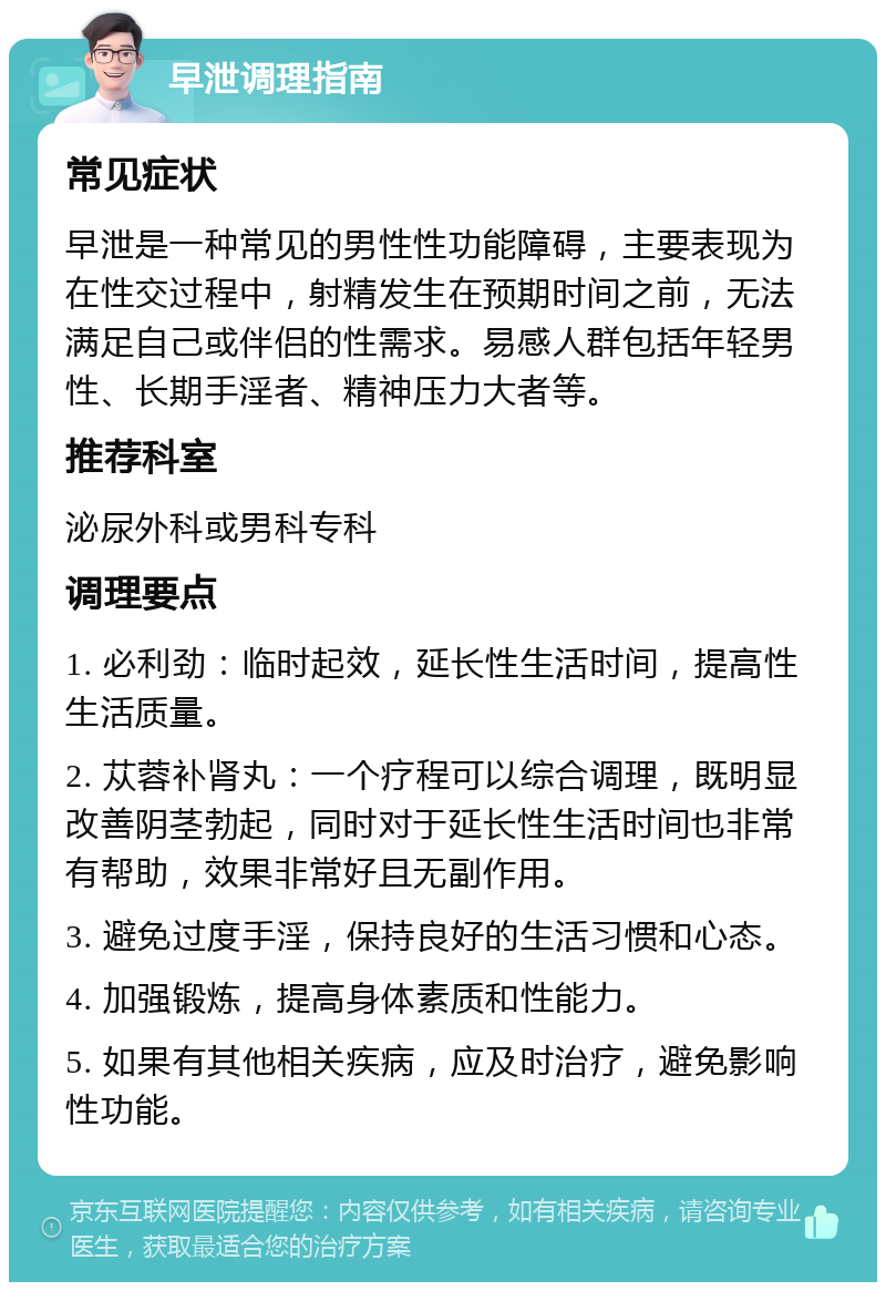 早泄调理指南 常见症状 早泄是一种常见的男性性功能障碍，主要表现为在性交过程中，射精发生在预期时间之前，无法满足自己或伴侣的性需求。易感人群包括年轻男性、长期手淫者、精神压力大者等。 推荐科室 泌尿外科或男科专科 调理要点 1. 必利劲：临时起效，延长性生活时间，提高性生活质量。 2. 苁蓉补肾丸：一个疗程可以综合调理，既明显改善阴茎勃起，同时对于延长性生活时间也非常有帮助，效果非常好且无副作用。 3. 避免过度手淫，保持良好的生活习惯和心态。 4. 加强锻炼，提高身体素质和性能力。 5. 如果有其他相关疾病，应及时治疗，避免影响性功能。