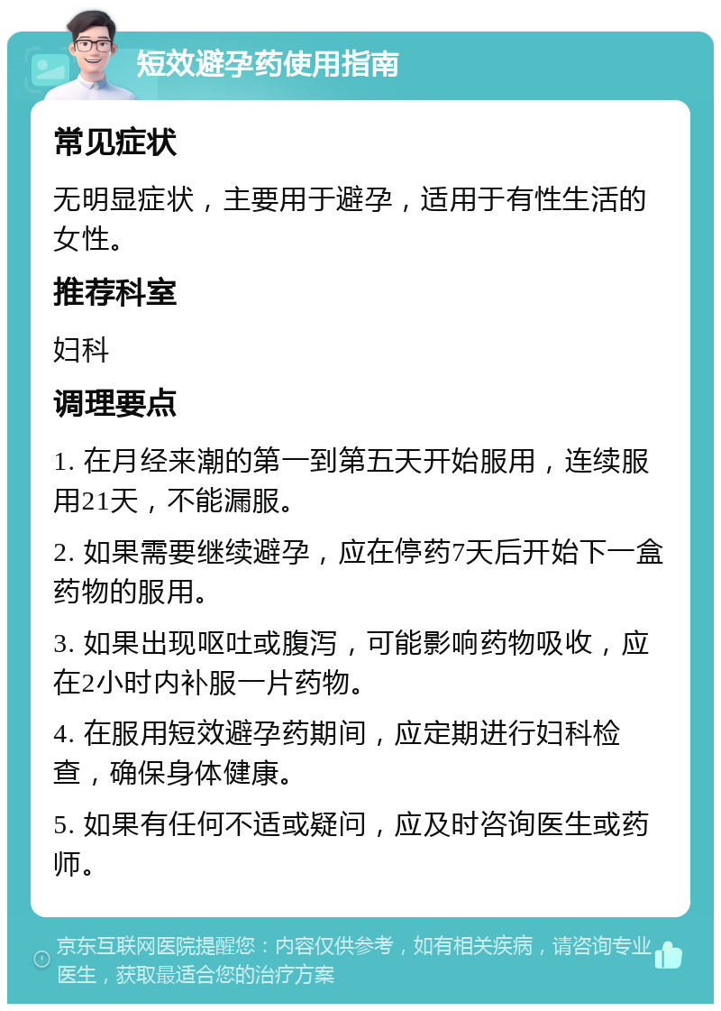 短效避孕药使用指南 常见症状 无明显症状，主要用于避孕，适用于有性生活的女性。 推荐科室 妇科 调理要点 1. 在月经来潮的第一到第五天开始服用，连续服用21天，不能漏服。 2. 如果需要继续避孕，应在停药7天后开始下一盒药物的服用。 3. 如果出现呕吐或腹泻，可能影响药物吸收，应在2小时内补服一片药物。 4. 在服用短效避孕药期间，应定期进行妇科检查，确保身体健康。 5. 如果有任何不适或疑问，应及时咨询医生或药师。