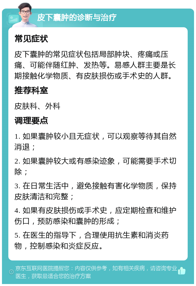 皮下囊肿的诊断与治疗 常见症状 皮下囊肿的常见症状包括局部肿块、疼痛或压痛、可能伴随红肿、发热等。易感人群主要是长期接触化学物质、有皮肤损伤或手术史的人群。 推荐科室 皮肤科、外科 调理要点 1. 如果囊肿较小且无症状，可以观察等待其自然消退； 2. 如果囊肿较大或有感染迹象，可能需要手术切除； 3. 在日常生活中，避免接触有害化学物质，保持皮肤清洁和完整； 4. 如果有皮肤损伤或手术史，应定期检查和维护伤口，预防感染和囊肿的形成； 5. 在医生的指导下，合理使用抗生素和消炎药物，控制感染和炎症反应。