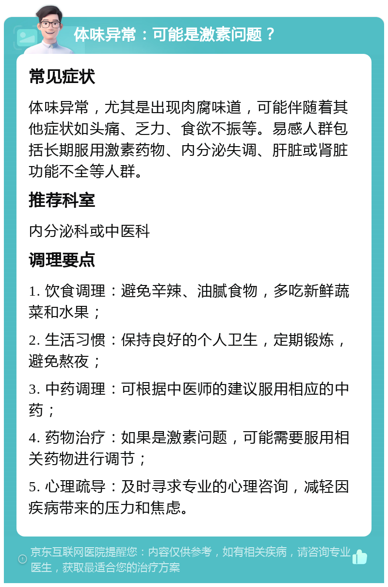 体味异常：可能是激素问题？ 常见症状 体味异常，尤其是出现肉腐味道，可能伴随着其他症状如头痛、乏力、食欲不振等。易感人群包括长期服用激素药物、内分泌失调、肝脏或肾脏功能不全等人群。 推荐科室 内分泌科或中医科 调理要点 1. 饮食调理：避免辛辣、油腻食物，多吃新鲜蔬菜和水果； 2. 生活习惯：保持良好的个人卫生，定期锻炼，避免熬夜； 3. 中药调理：可根据中医师的建议服用相应的中药； 4. 药物治疗：如果是激素问题，可能需要服用相关药物进行调节； 5. 心理疏导：及时寻求专业的心理咨询，减轻因疾病带来的压力和焦虑。