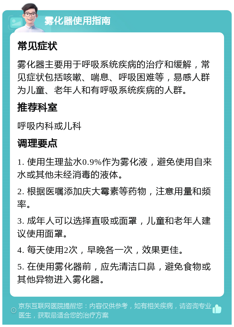 雾化器使用指南 常见症状 雾化器主要用于呼吸系统疾病的治疗和缓解，常见症状包括咳嗽、喘息、呼吸困难等，易感人群为儿童、老年人和有呼吸系统疾病的人群。 推荐科室 呼吸内科或儿科 调理要点 1. 使用生理盐水0.9%作为雾化液，避免使用自来水或其他未经消毒的液体。 2. 根据医嘱添加庆大霉素等药物，注意用量和频率。 3. 成年人可以选择直吸或面罩，儿童和老年人建议使用面罩。 4. 每天使用2次，早晚各一次，效果更佳。 5. 在使用雾化器前，应先清洁口鼻，避免食物或其他异物进入雾化器。