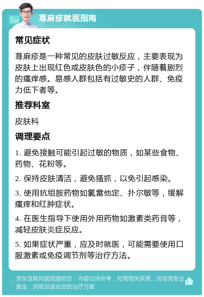 荨麻疹就医指南 常见症状 荨麻疹是一种常见的皮肤过敏反应，主要表现为皮肤上出现红色或皮肤色的小疹子，伴随着剧烈的瘙痒感。易感人群包括有过敏史的人群、免疫力低下者等。 推荐科室 皮肤科 调理要点 1. 避免接触可能引起过敏的物质，如某些食物、药物、花粉等。 2. 保持皮肤清洁，避免搔抓，以免引起感染。 3. 使用抗组胺药物如氯雷他定、扑尔敏等，缓解瘙痒和红肿症状。 4. 在医生指导下使用外用药物如激素类药膏等，减轻皮肤炎症反应。 5. 如果症状严重，应及时就医，可能需要使用口服激素或免疫调节剂等治疗方法。