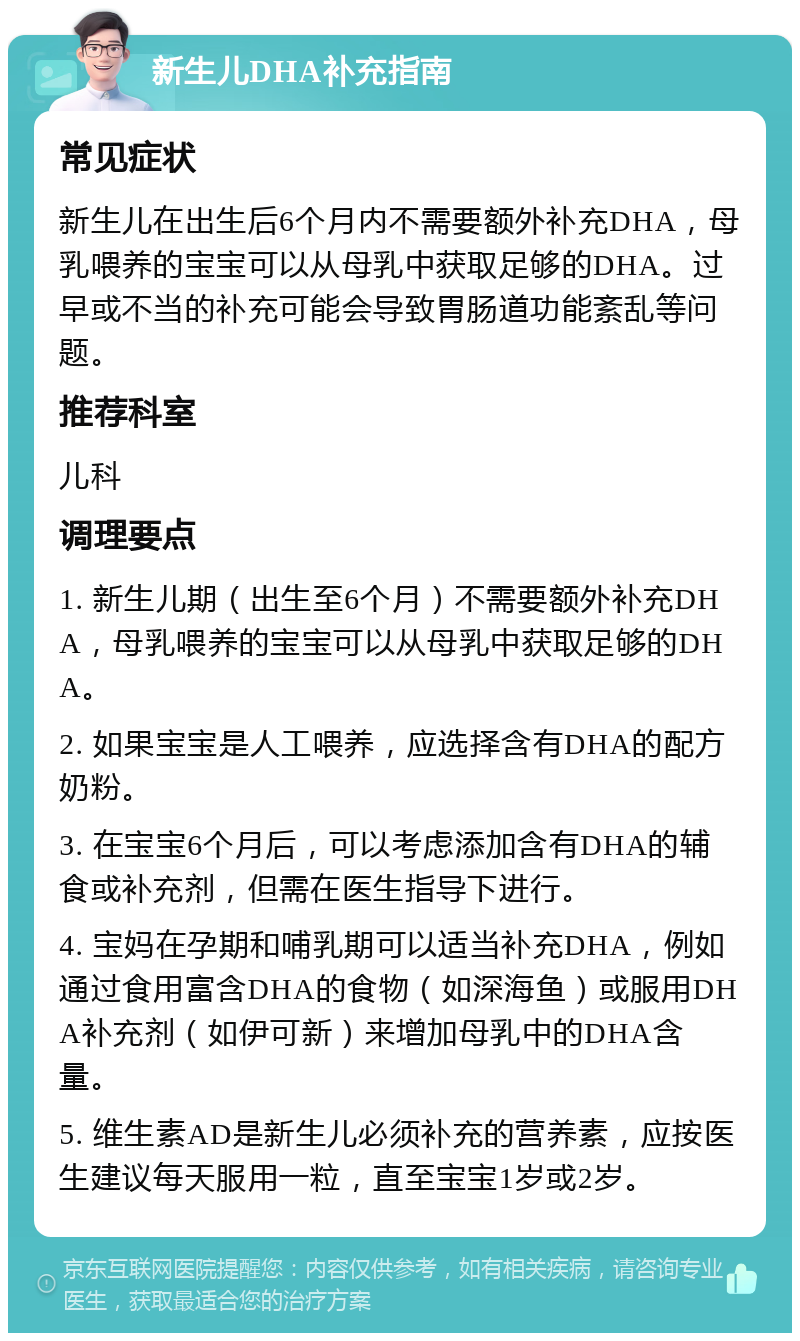 新生儿DHA补充指南 常见症状 新生儿在出生后6个月内不需要额外补充DHA，母乳喂养的宝宝可以从母乳中获取足够的DHA。过早或不当的补充可能会导致胃肠道功能紊乱等问题。 推荐科室 儿科 调理要点 1. 新生儿期（出生至6个月）不需要额外补充DHA，母乳喂养的宝宝可以从母乳中获取足够的DHA。 2. 如果宝宝是人工喂养，应选择含有DHA的配方奶粉。 3. 在宝宝6个月后，可以考虑添加含有DHA的辅食或补充剂，但需在医生指导下进行。 4. 宝妈在孕期和哺乳期可以适当补充DHA，例如通过食用富含DHA的食物（如深海鱼）或服用DHA补充剂（如伊可新）来增加母乳中的DHA含量。 5. 维生素AD是新生儿必须补充的营养素，应按医生建议每天服用一粒，直至宝宝1岁或2岁。