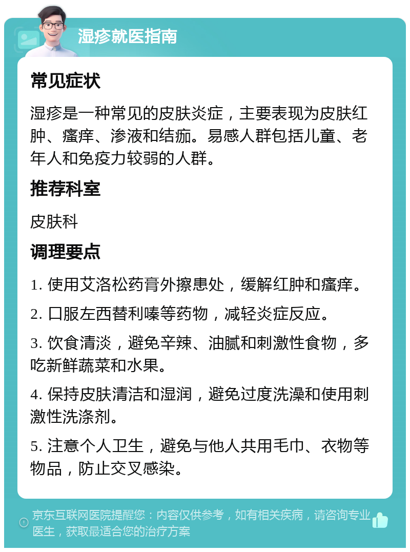 湿疹就医指南 常见症状 湿疹是一种常见的皮肤炎症，主要表现为皮肤红肿、瘙痒、渗液和结痂。易感人群包括儿童、老年人和免疫力较弱的人群。 推荐科室 皮肤科 调理要点 1. 使用艾洛松药膏外擦患处，缓解红肿和瘙痒。 2. 口服左西替利嗪等药物，减轻炎症反应。 3. 饮食清淡，避免辛辣、油腻和刺激性食物，多吃新鲜蔬菜和水果。 4. 保持皮肤清洁和湿润，避免过度洗澡和使用刺激性洗涤剂。 5. 注意个人卫生，避免与他人共用毛巾、衣物等物品，防止交叉感染。