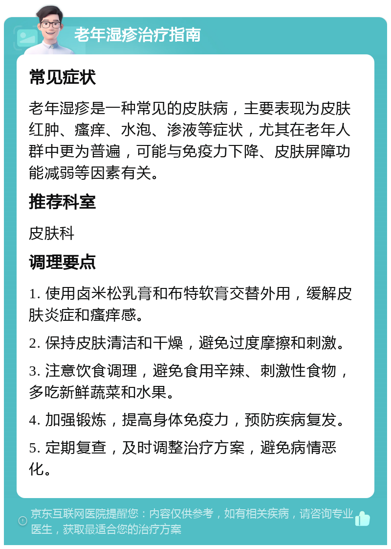 老年湿疹治疗指南 常见症状 老年湿疹是一种常见的皮肤病，主要表现为皮肤红肿、瘙痒、水泡、渗液等症状，尤其在老年人群中更为普遍，可能与免疫力下降、皮肤屏障功能减弱等因素有关。 推荐科室 皮肤科 调理要点 1. 使用卤米松乳膏和布特软膏交替外用，缓解皮肤炎症和瘙痒感。 2. 保持皮肤清洁和干燥，避免过度摩擦和刺激。 3. 注意饮食调理，避免食用辛辣、刺激性食物，多吃新鲜蔬菜和水果。 4. 加强锻炼，提高身体免疫力，预防疾病复发。 5. 定期复查，及时调整治疗方案，避免病情恶化。