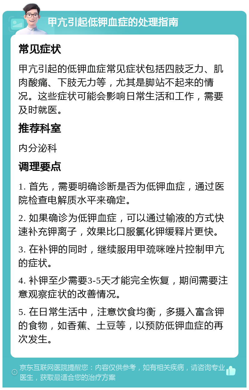 甲亢引起低钾血症的处理指南 常见症状 甲亢引起的低钾血症常见症状包括四肢乏力、肌肉酸痛、下肢无力等，尤其是脚站不起来的情况。这些症状可能会影响日常生活和工作，需要及时就医。 推荐科室 内分泌科 调理要点 1. 首先，需要明确诊断是否为低钾血症，通过医院检查电解质水平来确定。 2. 如果确诊为低钾血症，可以通过输液的方式快速补充钾离子，效果比口服氯化钾缓释片更快。 3. 在补钾的同时，继续服用甲巯咪唑片控制甲亢的症状。 4. 补钾至少需要3-5天才能完全恢复，期间需要注意观察症状的改善情况。 5. 在日常生活中，注意饮食均衡，多摄入富含钾的食物，如香蕉、土豆等，以预防低钾血症的再次发生。