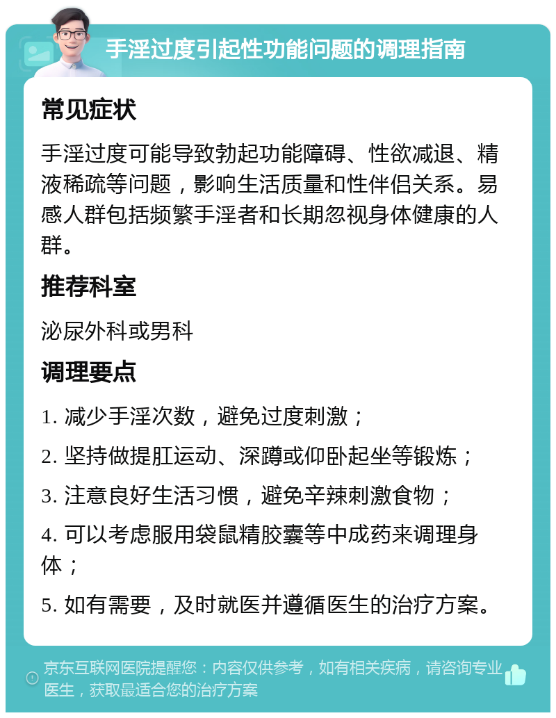 手淫过度引起性功能问题的调理指南 常见症状 手淫过度可能导致勃起功能障碍、性欲减退、精液稀疏等问题，影响生活质量和性伴侣关系。易感人群包括频繁手淫者和长期忽视身体健康的人群。 推荐科室 泌尿外科或男科 调理要点 1. 减少手淫次数，避免过度刺激； 2. 坚持做提肛运动、深蹲或仰卧起坐等锻炼； 3. 注意良好生活习惯，避免辛辣刺激食物； 4. 可以考虑服用袋鼠精胶囊等中成药来调理身体； 5. 如有需要，及时就医并遵循医生的治疗方案。