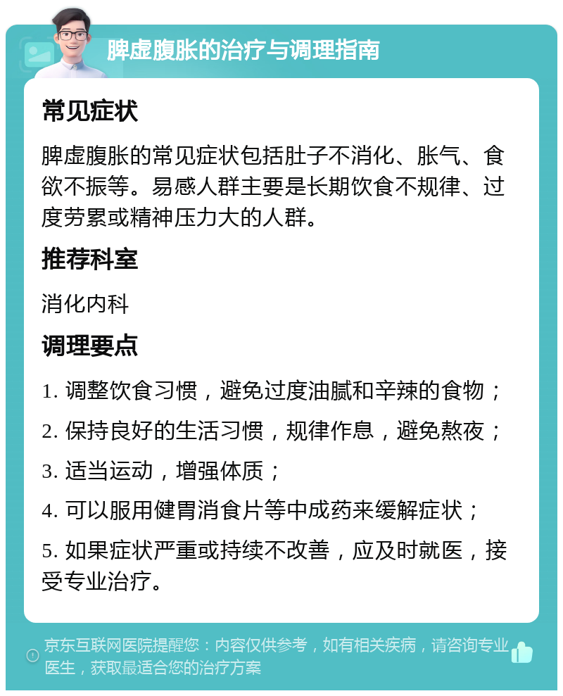 脾虚腹胀的治疗与调理指南 常见症状 脾虚腹胀的常见症状包括肚子不消化、胀气、食欲不振等。易感人群主要是长期饮食不规律、过度劳累或精神压力大的人群。 推荐科室 消化内科 调理要点 1. 调整饮食习惯，避免过度油腻和辛辣的食物； 2. 保持良好的生活习惯，规律作息，避免熬夜； 3. 适当运动，增强体质； 4. 可以服用健胃消食片等中成药来缓解症状； 5. 如果症状严重或持续不改善，应及时就医，接受专业治疗。