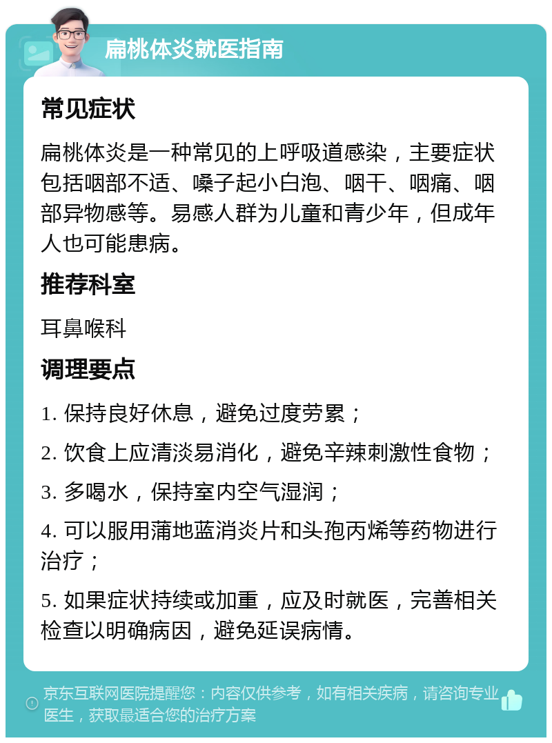 扁桃体炎就医指南 常见症状 扁桃体炎是一种常见的上呼吸道感染，主要症状包括咽部不适、嗓子起小白泡、咽干、咽痛、咽部异物感等。易感人群为儿童和青少年，但成年人也可能患病。 推荐科室 耳鼻喉科 调理要点 1. 保持良好休息，避免过度劳累； 2. 饮食上应清淡易消化，避免辛辣刺激性食物； 3. 多喝水，保持室内空气湿润； 4. 可以服用蒲地蓝消炎片和头孢丙烯等药物进行治疗； 5. 如果症状持续或加重，应及时就医，完善相关检查以明确病因，避免延误病情。