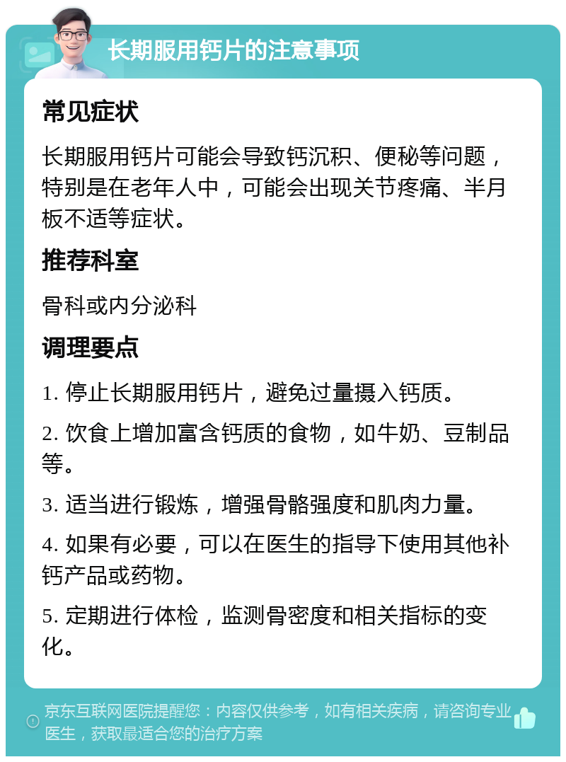 长期服用钙片的注意事项 常见症状 长期服用钙片可能会导致钙沉积、便秘等问题，特别是在老年人中，可能会出现关节疼痛、半月板不适等症状。 推荐科室 骨科或内分泌科 调理要点 1. 停止长期服用钙片，避免过量摄入钙质。 2. 饮食上增加富含钙质的食物，如牛奶、豆制品等。 3. 适当进行锻炼，增强骨骼强度和肌肉力量。 4. 如果有必要，可以在医生的指导下使用其他补钙产品或药物。 5. 定期进行体检，监测骨密度和相关指标的变化。