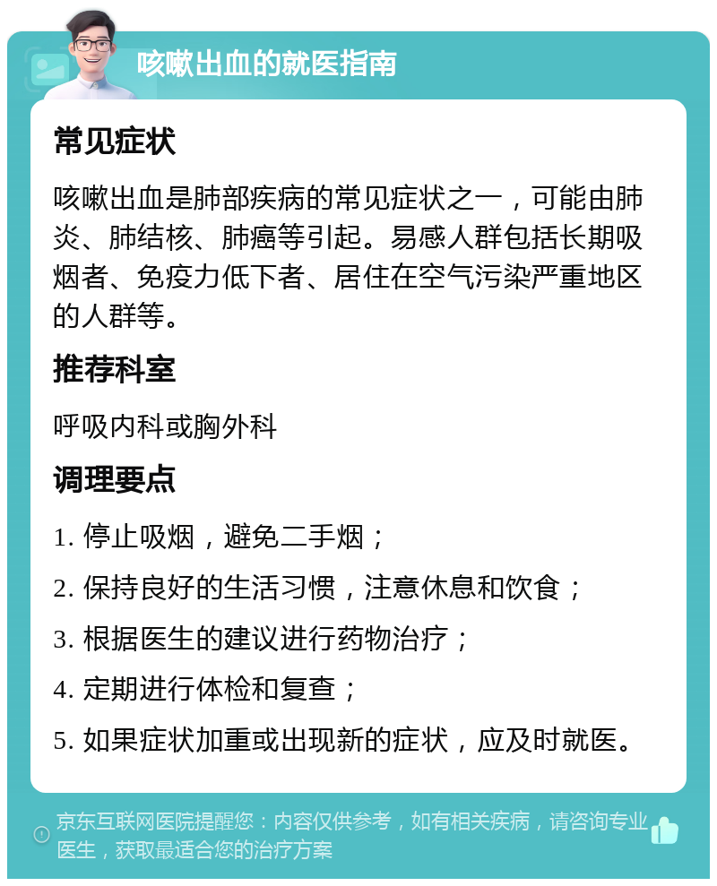 咳嗽出血的就医指南 常见症状 咳嗽出血是肺部疾病的常见症状之一，可能由肺炎、肺结核、肺癌等引起。易感人群包括长期吸烟者、免疫力低下者、居住在空气污染严重地区的人群等。 推荐科室 呼吸内科或胸外科 调理要点 1. 停止吸烟，避免二手烟； 2. 保持良好的生活习惯，注意休息和饮食； 3. 根据医生的建议进行药物治疗； 4. 定期进行体检和复查； 5. 如果症状加重或出现新的症状，应及时就医。