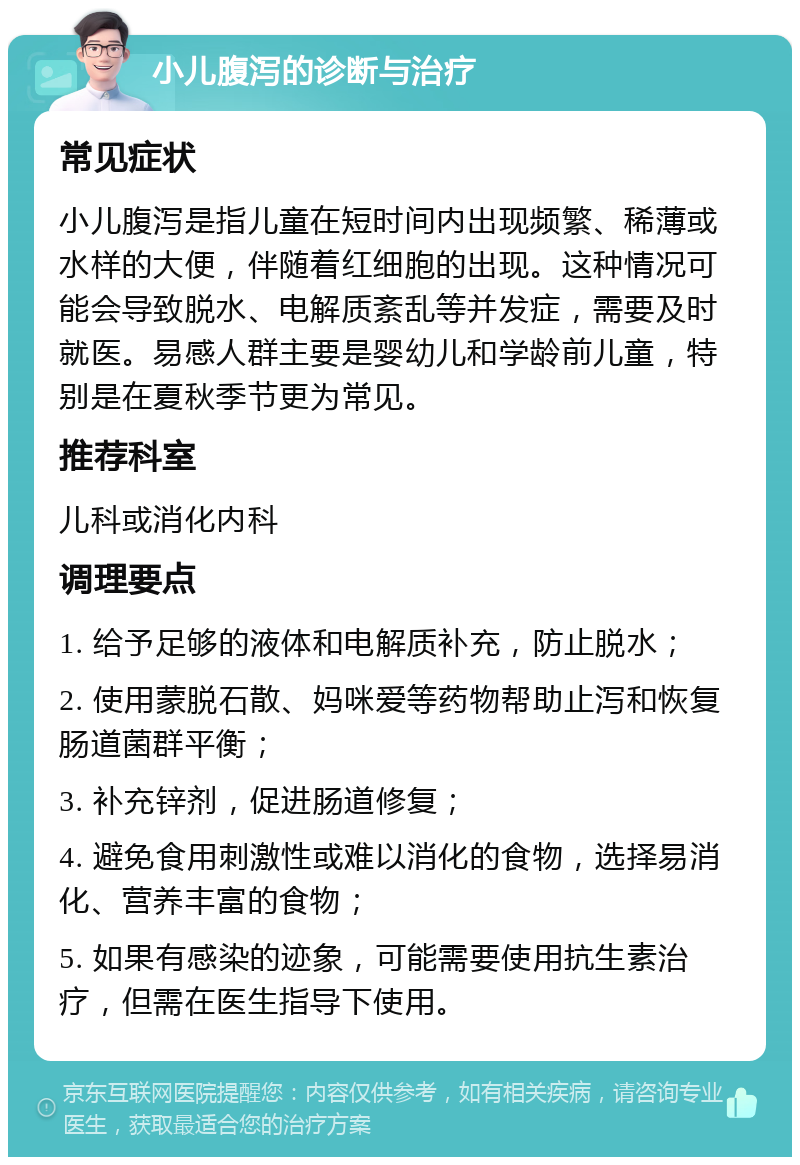 小儿腹泻的诊断与治疗 常见症状 小儿腹泻是指儿童在短时间内出现频繁、稀薄或水样的大便，伴随着红细胞的出现。这种情况可能会导致脱水、电解质紊乱等并发症，需要及时就医。易感人群主要是婴幼儿和学龄前儿童，特别是在夏秋季节更为常见。 推荐科室 儿科或消化内科 调理要点 1. 给予足够的液体和电解质补充，防止脱水； 2. 使用蒙脱石散、妈咪爱等药物帮助止泻和恢复肠道菌群平衡； 3. 补充锌剂，促进肠道修复； 4. 避免食用刺激性或难以消化的食物，选择易消化、营养丰富的食物； 5. 如果有感染的迹象，可能需要使用抗生素治疗，但需在医生指导下使用。