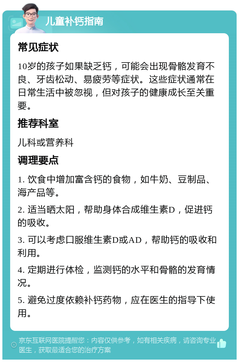 儿童补钙指南 常见症状 10岁的孩子如果缺乏钙，可能会出现骨骼发育不良、牙齿松动、易疲劳等症状。这些症状通常在日常生活中被忽视，但对孩子的健康成长至关重要。 推荐科室 儿科或营养科 调理要点 1. 饮食中增加富含钙的食物，如牛奶、豆制品、海产品等。 2. 适当晒太阳，帮助身体合成维生素D，促进钙的吸收。 3. 可以考虑口服维生素D或AD，帮助钙的吸收和利用。 4. 定期进行体检，监测钙的水平和骨骼的发育情况。 5. 避免过度依赖补钙药物，应在医生的指导下使用。