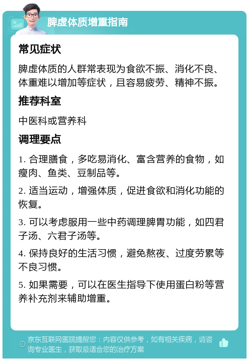 脾虚体质增重指南 常见症状 脾虚体质的人群常表现为食欲不振、消化不良、体重难以增加等症状，且容易疲劳、精神不振。 推荐科室 中医科或营养科 调理要点 1. 合理膳食，多吃易消化、富含营养的食物，如瘦肉、鱼类、豆制品等。 2. 适当运动，增强体质，促进食欲和消化功能的恢复。 3. 可以考虑服用一些中药调理脾胃功能，如四君子汤、六君子汤等。 4. 保持良好的生活习惯，避免熬夜、过度劳累等不良习惯。 5. 如果需要，可以在医生指导下使用蛋白粉等营养补充剂来辅助增重。