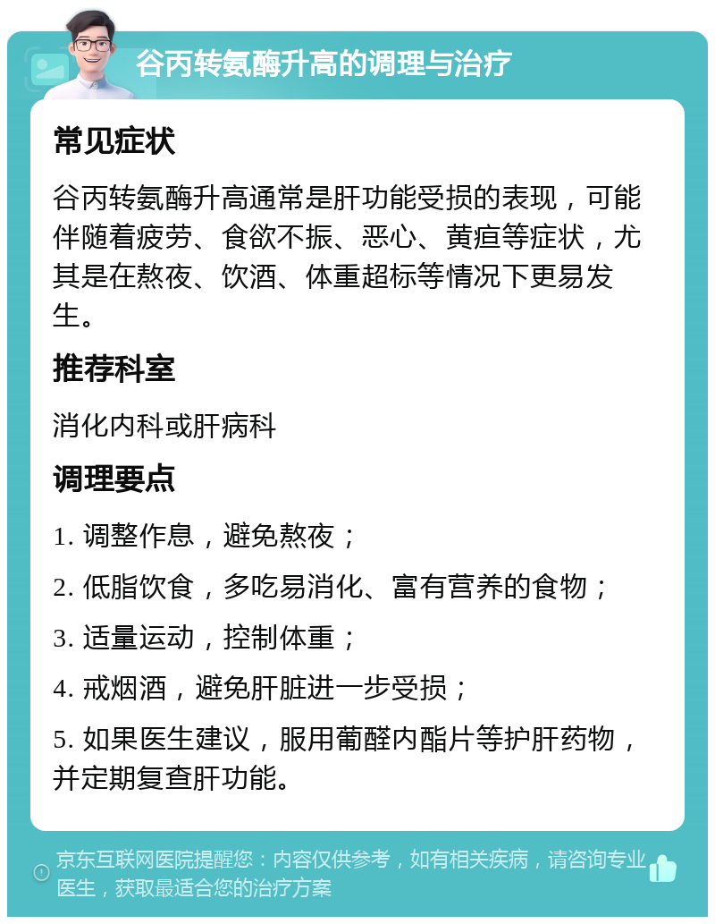 谷丙转氨酶升高的调理与治疗 常见症状 谷丙转氨酶升高通常是肝功能受损的表现，可能伴随着疲劳、食欲不振、恶心、黄疸等症状，尤其是在熬夜、饮酒、体重超标等情况下更易发生。 推荐科室 消化内科或肝病科 调理要点 1. 调整作息，避免熬夜； 2. 低脂饮食，多吃易消化、富有营养的食物； 3. 适量运动，控制体重； 4. 戒烟酒，避免肝脏进一步受损； 5. 如果医生建议，服用葡醛内酯片等护肝药物，并定期复查肝功能。