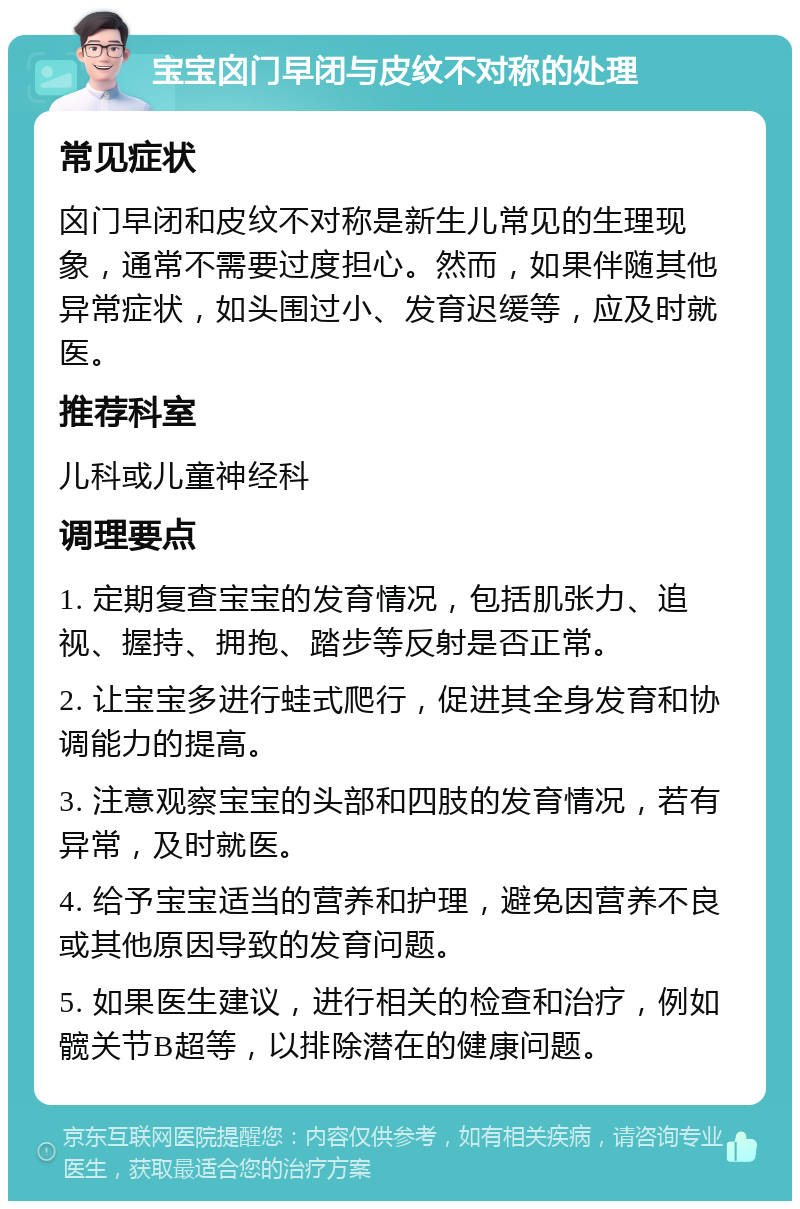 宝宝囟门早闭与皮纹不对称的处理 常见症状 囟门早闭和皮纹不对称是新生儿常见的生理现象，通常不需要过度担心。然而，如果伴随其他异常症状，如头围过小、发育迟缓等，应及时就医。 推荐科室 儿科或儿童神经科 调理要点 1. 定期复查宝宝的发育情况，包括肌张力、追视、握持、拥抱、踏步等反射是否正常。 2. 让宝宝多进行蛙式爬行，促进其全身发育和协调能力的提高。 3. 注意观察宝宝的头部和四肢的发育情况，若有异常，及时就医。 4. 给予宝宝适当的营养和护理，避免因营养不良或其他原因导致的发育问题。 5. 如果医生建议，进行相关的检查和治疗，例如髋关节B超等，以排除潜在的健康问题。