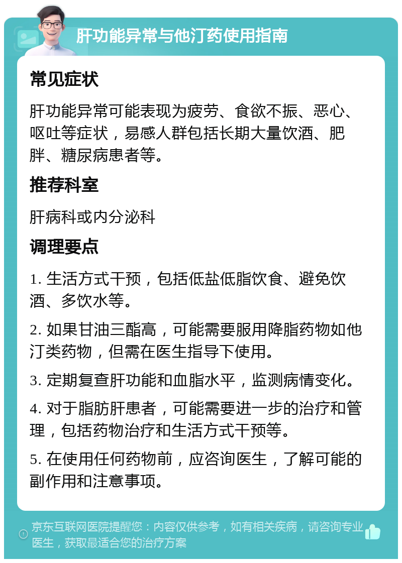 肝功能异常与他汀药使用指南 常见症状 肝功能异常可能表现为疲劳、食欲不振、恶心、呕吐等症状，易感人群包括长期大量饮酒、肥胖、糖尿病患者等。 推荐科室 肝病科或内分泌科 调理要点 1. 生活方式干预，包括低盐低脂饮食、避免饮酒、多饮水等。 2. 如果甘油三酯高，可能需要服用降脂药物如他汀类药物，但需在医生指导下使用。 3. 定期复查肝功能和血脂水平，监测病情变化。 4. 对于脂肪肝患者，可能需要进一步的治疗和管理，包括药物治疗和生活方式干预等。 5. 在使用任何药物前，应咨询医生，了解可能的副作用和注意事项。